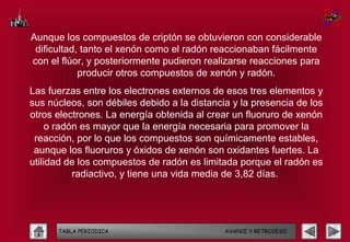 Aunque los compuestos de criptón se obtuvieron con considerable
 dificultad, tanto el xenón como el radón reaccionaban fácilmente
con el flúor, y posteriormente pudieron realizarse reacciones para
            producir otros compuestos de xenón y radón.
Las fuerzas entre los electrones externos de esos tres elementos y
sus núcleos, son débiles debido a la distancia y la presencia de los
otros electrones. La energía obtenida al crear un fluoruro de xenón
     o radón es mayor que la energía necesaria para promover la
 reacción, por lo que los compuestos son químicamente estables,
 aunque los fluoruros y óxidos de xenón son oxidantes fuertes. La
utilidad de los compuestos de radón es limitada porque el radón es
           radiactivo, y tiene una vida media de 3,82 días.




      TABLA PERIODICA                        AVANCE Y RETROCESO
 