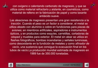 con oxígeno o calentando carbonato de magnesio, y que se
utiliza como material refractario y aislante, en cosméticos, como
  material de relleno en la fabricación de papel y como laxante
                         antiácido suave.
Las aleaciones de magnesio presentan una gran resistencia a la
 tracción. Cuando el peso es un factor a considerar, el metal se
utiliza aleado con aluminio o cobre en fundiciones para piezas de
   aviones; en miembros artificiales, aspiradoras e instrumentos
 ópticos, y en productos como esquíes, carretillas, cortadoras de
 césped y muebles para exterior. El metal sin alear se utiliza en
 flashes fotográficos, bombas incendiarias y señales luminosas,
como desoxidante en la fundición de metales y como afinador de
   vacío, una sustancia que consigue la evacuación final en los
tubos de vacío.La producción mundial estimada de magnesio en
                  1989 fue de 350.000 toneladas.


     TABLA PERIODICA                       AVANCE Y RETROCESO
 