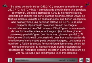 Su punto de fusión es de -259,2 °C y su punto de ebullición de
-252,77 °C. A 0 °C y bajo 1 atmósfera de presión tiene una densidad
     de 0,089 g/l. Su masa atómica es 1,007 El hidrógeno líquido,
  obtenido por primera vez por el químico británico James Dewar en
 1898 es incoloro (excepto en capas gruesas, que tienen un aspecto
     azul pálido) y tiene una densidad relativa de 0,070. Si se deja
           evaporar rápidamente bajo poca presión se congela
 transformándose en un sólido incoloro. El hidrógeno es una mezcla
     de dos formas diferentes, ortohidrógeno (los núcleos giran en
    paralelo) y parahidrógeno (los núcleos no giran en paralelo). El
 hidrógeno ordinario está compuesto de unas tres cuartas partes de
  ortohidrógeno y una cuarta parte de parahidrógeno. Los puntos de
  ebullición y fusión de ambas formas difieren ligeramente de los del
      hidrógeno ordinario. El hidrógeno puro puede obtenerse por
  adsorción del hidrógeno ordinario en carbón a una temperatura de
         -225 °C. Se sabe que el hidrógeno tiene tres isótopos.

       TABLA PERIODICA                       AVANCE Y RETROCESO
 