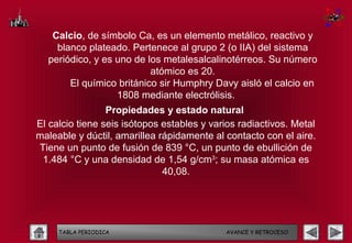 Calcio, de símbolo Ca, es un elemento metálico, reactivo y
    blanco plateado. Pertenece al grupo 2 (o IIA) del sistema
  periódico, y es uno de los metalesalcalinotérreos. Su número
                          atómico es 20.
       El químico británico sir Humphry Davy aisló el calcio en
                  1808 mediante electrólisis.
                 Propiedades y estado natural
El calcio tiene seis isótopos estables y varios radiactivos. Metal
maleable y dúctil, amarillea rápidamente al contacto con el aire.
Tiene un punto de fusión de 839 °C, un punto de ebullición de
 1.484 °C y una densidad de 1,54 g/cm3; su masa atómica es
                              40,08.




     TABLA PERIODICA                        AVANCE Y RETROCESO
 