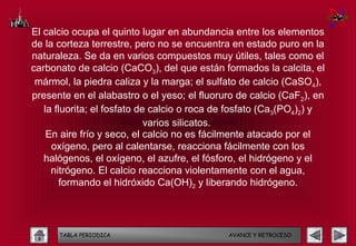 El calcio ocupa el quinto lugar en abundancia entre los elementos
de la corteza terrestre, pero no se encuentra en estado puro en la
naturaleza. Se da en varios compuestos muy útiles, tales como el
carbonato de calcio (CaCO3), del que están formados la calcita, el
 mármol, la piedra caliza y la marga; el sulfato de calcio (CaSO4),
presente en el alabastro o el yeso; el fluoruro de calcio (CaF2), en
   la fluorita; el fosfato de calcio o roca de fosfato (Ca3(PO4)2) y
                             varios silicatos.
    En aire frío y seco, el calcio no es fácilmente atacado por el
     oxígeno, pero al calentarse, reacciona fácilmente con los
   halógenos, el oxígeno, el azufre, el fósforo, el hidrógeno y el
     nitrógeno. El calcio reacciona violentamente con el agua,
       formando el hidróxido Ca(OH)2 y liberando hidrógeno.




      TABLA PERIODICA                        AVANCE Y RETROCESO
 