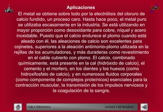 Aplicaciones
   El metal se obtiene sobre todo por la electrólisis del cloruro de
  calcio fundido, un proceso caro. Hasta hace poco, el metal puro
   se utilizaba escasamente en la industria. Se está utilizando en
  mayor proporción como desoxidante para cobre, níquel y acero
  inoxidable. Puesto que el calcio endurece el plomo cuando está
     aleado con él, las aleaciones de calcio son excelentes para
cojinetes, superiores a la aleación antimonio-plomo utilizada en la
rejillas de los acumuladores, y más duraderas como revestimiento
         en el cable cubierto con plomo. El calcio, combinado
   químicamente, está presente en la cal (hidróxido de calcio), el
       cemento y el mortero, en los dientes y los huesos (como
     hidroxifosfato de calcio), y en numerosos fluidos corporales
 (como componente de complejos proteínicos) esenciales para la
 contracción muscular, la transmisión de los impulsos nerviosos y
                      la coagulación de la sangre.


      TABLA PERIODICA                        AVANCE Y RETROCESO
 