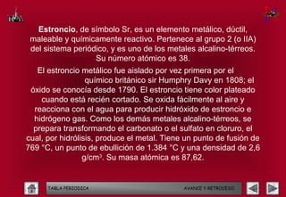 Estroncio, de símbolo Sr, es un elemento metálico, dúctil,
 maleable y químicamente reactivo. Pertenece al grupo 2 (o IIA)
 del sistema periódico, y es uno de los metales alcalino-térreos.
                   Su número atómico es 38.
   El estroncio metálico fue aislado por vez primera por el
                  químico británico sir Humphry Davy en 1808; el
 óxido se conocía desde 1790. El estroncio tiene color plateado
    cuando está recién cortado. Se oxida fácilmente al aire y
  reacciona con el agua para producir hidróxido de estroncio e
  hidrógeno gas. Como los demás metales alcalino-térreos, se
  prepara transformando el carbonato o el sulfato en cloruro, el
cual, por hidrólisis, produce el metal. Tiene un punto de fusión de
769 °C, un punto de ebullición de 1.384 °C y una densidad de 2,6
                 g/cm3. Su masa atómica es 87,62.


      TABLA PERIODICA                        AVANCE Y RETROCESO
 