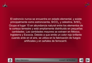 El estroncio nunca se encuentra en estado elemental, y existe
 principalmente como estroncianita, SrCO3, y celestina, SrSO4.
Ocupa el lugar 15 en abundancia natural entre los elementos de
la corteza terrestre y está ampliamente distribuido en pequeñas
   cantidades. Las cantidades mayores se extraen en México,
 Inglaterra y Escocia. Debido a que emite un color rojo brillante
  cuando arde en el aire, se utiliza en la fabricación de fuegos
              artificiales y en señales de ferrocarril.




     TABLA PERIODICA                        AVANCE Y RETROCESO
 