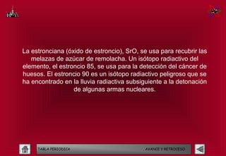 La estronciana (óxido de estroncio), SrO, se usa para recubrir las
   melazas de azúcar de remolacha. Un isótopo radiactivo del
elemento, el estroncio 85, se usa para la detección del cáncer de
huesos. El estroncio 90 es un isótopo radiactivo peligroso que se
ha encontrado en la lluvia radiactiva subsiguiente a la detonación
                  de algunas armas nucleares.




     TABLA PERIODICA                       AVANCE Y RETROCESO
 