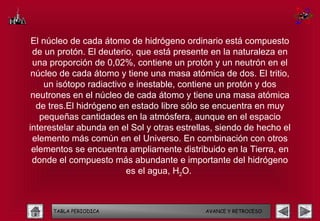 El núcleo de cada átomo de hidrógeno ordinario está compuesto
 de un protón. El deuterio, que está presente en la naturaleza en
 una proporción de 0,02%, contiene un protón y un neutrón en el
 núcleo de cada átomo y tiene una masa atómica de dos. El tritio,
    un isótopo radiactivo e inestable, contiene un protón y dos
 neutrones en el núcleo de cada átomo y tiene una masa atómica
  de tres.El hidrógeno en estado libre sólo se encuentra en muy
   pequeñas cantidades en la atmósfera, aunque en el espacio
interestelar abunda en el Sol y otras estrellas, siendo de hecho el
 elemento más común en el Universo. En combinación con otros
 elementos se encuentra ampliamente distribuido en la Tierra, en
 donde el compuesto más abundante e importante del hidrógeno
                         es el agua, H2O.



      TABLA PERIODICA                        AVANCE Y RETROCESO
 