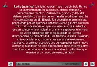Radio (química) (del latín, radius, ‘rayo’), de símbolo Ra, es
      un elemento metálico radiactivo, blanco-plateado y
    químicamente reactivo. Pertenece al grupo 2 (o IIA) del
sistema periódico, y es uno de los metales alcalinotérreos. Su
 número atómico es 88. El radio fue descubierto en el mineral
pechblenda por los químicos franceses Marie y Pierre Curie en
  1898. Estos descubrieron que el mineral era más radiactivo
que su componente principal, el uranio, y separaron el mineral
      en varias fracciones con el fin de aislar las fuentes
desconocidas de radiactividad. Una fracción, aislada utilizando
    sulfuro de bismuto, contenía una sustancia fuertemente
radiactiva, el polonio, que los Curie conceptuaron como nuevo
elemento. Más tarde se trató otra fracción altamente radiactiva
 de cloruro de bario para obtener la sustancia radiactiva, que
            resultó ser un nuevo elemento, el radio.



   TABLA PERIODICA                       AVANCE Y RETROCESO
 