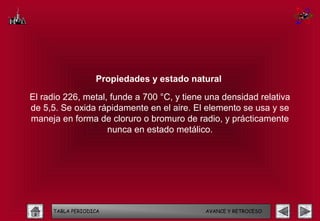 Propiedades y estado natural

El radio 226, metal, funde a 700 °C, y tiene una densidad relativa
de 5,5. Se oxida rápidamente en el aire. El elemento se usa y se
maneja en forma de cloruro o bromuro de radio, y prácticamente
                    nunca en estado metálico.




     TABLA PERIODICA                        AVANCE Y RETROCESO
 