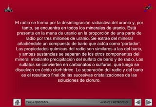 El radio se forma por la desintegración radiactiva del uranio y, por
    tanto, se encuentra en todos los minerales de uranio. Está
 presente en la mena de uranio en la proporción de una parte de
      radio por tres millones de uranio. Se extrae del mineral
 añadiéndole un compuesto de bario que actúa como ‘portador’.
Las propiedades químicas del radio son similares a las del bario,
  y ambas sustancias se separan de los otros componentes del
mineral mediante precipitación del sulfato de bario y de radio. Los
  sulfatos se convierten en carbonatos o sulfuros, que luego se
disuelven en ácido clorhídrico. La separación del radio y del bario
    es el resultado final de las sucesivas cristalizaciones de las
                        soluciones de cloruro.



     TABLA PERIODICA                         AVANCE Y RETROCESO
 