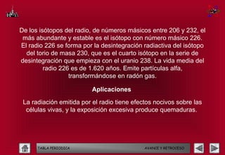 De los isótopos del radio, de números másicos entre 206 y 232, el
 más abundante y estable es el isótopo con número másico 226.
El radio 226 se forma por la desintegración radiactiva del isótopo
  del torio de masa 230, que es el cuarto isótopo en la serie de
desintegración que empieza con el uranio 238. La vida media del
         radio 226 es de 1.620 años. Emite partículas alfa,
                  transformándose en radón gas.

                          Aplicaciones

 La radiación emitida por el radio tiene efectos nocivos sobre las
  células vivas, y la exposición excesiva produce quemaduras.




      TABLA PERIODICA                        AVANCE Y RETROCESO
 