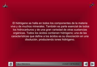 El hidrógeno se halla en todos los componentes de la materia
viva y de muchos minerales. También es parte esencial de todos
  los hidrocarburos y de una gran variedad de otras sustancias
  orgánicas. Todos los ácidos contienen hidrógeno; una de las
 características que define a los ácidos es su disociación en una
             disolución, produciendo iones hidrógeno.




    TABLA PERIODICA                       AVANCE Y RETROCESO
 