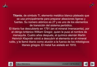 Titanio, de símbolo Ti, elemento metálico blanco plateado que
        se usa principalmente para preparar aleaciones ligeras y
      fuertes. Su número atómico es 27 y es uno de los elementos
                    de transición del sistema periódico.
El titanio fue descubierto en 1791 (en el mineral Imenacanita), por
  el clérigo británico William Gregor, quien le puso el nombre de
    menaquita. Cuatro años después, el químico alemán Martin
   Heinrich Klaproth volvió a descubrir el elemento en el mineral
rutilo, y le llamó titanio como alusión a la fuerza de los mitológicos
             titanes griegos. El metal fue aislado en 1910.




      TABLA PERIODICA                         AVANCE Y RETROCESO
 