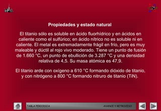 Propiedades y estado natural

  El titanio sólo es soluble en ácido fluorhídrico y en ácidos en
 caliente como el sulfúrico; en ácido nítrico no es soluble ni en
caliente. El metal es extremadamente frágil en frío, pero es muy
maleable y dúctil al rojo vivo moderado. Tiene un punto de fusión
de 1.660 °C, un punto de ebullición de 3.287 °C y una densidad
             relativa de 4,5. Su masa atómica es 47,9.

El titanio arde con oxígeno a 610 °C formando dióxido de titanio,
   y con nitrógeno a 800 °C formando nitruro de titanio (TiN).




     TABLA PERIODICA                        AVANCE Y RETROCESO
 