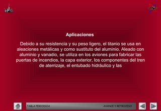 Aplicaciones

  Debido a su resistencia y su peso ligero, el titanio se usa en
aleaciones metálicas y como sustituto del aluminio. Aleado con
 aluminio y vanadio, se utiliza en los aviones para fabricar las
puertas de incendios, la capa exterior, los componentes del tren
           de aterrizaje, el entubado hidráulico y las




     TABLA PERIODICA                       AVANCE Y RETROCESO
 