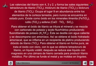 Las valencias del titanio son 4, 3 y 2, y forma las sales siguientes:
tetracloruro de titanio (TiCl4), tricloruro de titanio (TiCl3) y dicloruro
    de titanio (TiCl2). Ocupa el lugar 9 en abundancia entre los
  elementos de la corteza terrestre, pero nunca se encuentra en
estado puro. Existe como óxido en los minerales ilmenita (FeTiO3),
              rutilo (TiO2) y esfena (CaO · TiO2 · SiO2).
  Para obtener el óxido de titanio se tritura el mineral y se mezcla
      con carbonato de potasio y ácido fluorhídrico produciendo
fluorotitanato de potasio (K2TiF6). Éste se destila con agua caliente
y se descompone con amoníaco. Así se obtiene el óxido hidratado
amoniacal, que se inflama en un recipiente de platino produciendo
 dióxido de titanio (TiO2). Para obtener el titanio en forma pura, se
    trata el óxido con cloro, con lo que se obtiene tetracloruro de
     titanio, un líquido volátil; después se reduce ese líquido con
  magnesio en una cámara de hierro cerrada para producir titanio
   metálico. Por último se funde el metal y se moldea en lingotes.

      TABLA PERIODICA                           AVANCE Y RETROCESO
 