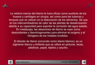 La relativa inercia del titanio le hace eficaz como sustituto de los
   huesos y cartílagos en cirugía, así como para las tuberías y
tanques que se utilizan en la elaboración de los alimentos. Se usa
 en los intercambiadores de calor de las plantas de desalinización
debido a su capacidad para soportar la corrosión del agua salada.
       En metalurgia, las aleaciones de titanio se usan como
  desoxidantes y desnitrogenantes para eliminar el oxígeno y el
                 nitrógeno de los metales fundidos.

    El dióxido de titanio (conocido como titanio blanco), es un
   pigmento blanco y brillante que se utiliza en pinturas, lacas,
                plásticos, papel, tejidos y caucho.




      TABLA PERIODICA                        AVANCE Y RETROCESO
 