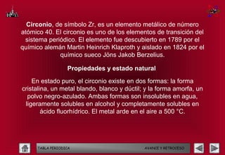 Circonio, de símbolo Zr, es un elemento metálico de número
atómico 40. El circonio es uno de los elementos de transición del
 sistema periódico. El elemento fue descubierto en 1789 por el
químico alemán Martin Heinrich Klaproth y aislado en 1824 por el
             químico sueco Jöns Jakob Berzelius.

                  Propiedades y estado natural

    En estado puro, el circonio existe en dos formas: la forma
cristalina, un metal blando, blanco y dúctil; y la forma amorfa, un
  polvo negro-azulado. Ambas formas son insolubles en agua,
 ligeramente solubles en alcohol y completamente solubles en
        ácido fluorhídrico. El metal arde en el aire a 500 °C.




     TABLA PERIODICA                         AVANCE Y RETROCESO
 