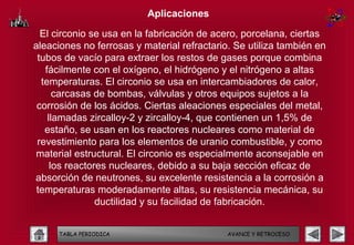 Aplicaciones

  El circonio se usa en la fabricación de acero, porcelana, ciertas
aleaciones no ferrosas y material refractario. Se utiliza también en
 tubos de vacío para extraer los restos de gases porque combina
   fácilmente con el oxígeno, el hidrógeno y el nitrógeno a altas
  temperaturas. El circonio se usa en intercambiadores de calor,
      carcasas de bombas, válvulas y otros equipos sujetos a la
 corrosión de los ácidos. Ciertas aleaciones especiales del metal,
    llamadas zircalloy-2 y zircalloy-4, que contienen un 1,5% de
   estaño, se usan en los reactores nucleares como material de
 revestimiento para los elementos de uranio combustible, y como
material estructural. El circonio es especialmente aconsejable en
     los reactores nucleares, debido a su baja sección eficaz de
absorción de neutrones, su excelente resistencia a la corrosión a
 temperaturas moderadamente altas, su resistencia mecánica, su
                ductilidad y su facilidad de fabricación.


     TABLA PERIODICA                         AVANCE Y RETROCESO
 