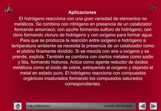 Aplicaciones
     El hidrógeno reacciona con una gran variedad de elementos no
  metálicos. Se combina con nitrógeno en presencia de un catalizador
  formando amoníaco; con azufre formando sulfuro de hidrógeno; con
 cloro formando cloruro de hidrógeno y con oxígeno para formar agua.
     Para que se produzca la reacción entre oxígeno e hidrógeno a
temperatura ambiente se necesita la presencia de un catalizador como
   el platino finamente dividido. Si se mezcla con aire u oxígeno y se
 prende, explota. También se combina con ciertos metales como sodio
    y litio, formando hidruros. Actúa como agente reductor de óxidos
 metálicos como el óxido de cobre, extrayendo el oxígeno y dejando el
     metal en estado puro. El hidrógeno reacciona con compuestos
        orgánicos insaturados formando los compuestos saturados
                             correspondientes.



       TABLA PERIODICA                       AVANCE Y RETROCESO
 