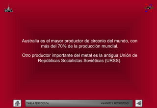 Australia es el mayor productor de circonio del mundo, con
          más del 70% de la producción mundial.

Otro productor importante del metal es la antigua Unión de
        Repúblicas Socialistas Soviéticas (URSS).




  TABLA PERIODICA                      AVANCE Y RETROCESO
 