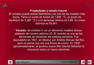 Propiedades y estado natural
El vanadio puede pulirse fácilmente y es uno de los metales más
    duros. Tiene un punto de fusión de 1.890 °C, un punto de
ebullición de 3.380 °C y una densidad relativa de 5,96. Su masa
                      atómica es 50,941.

     Vanadio, de símbolo V, es un elemento metálico blanco
    plateado de número atómico 23. El vanadio es uno de los
        elementos de transición del sistema periódico. Fue
   descubierto en 1801, en México, por Andrés Manuel del Río,
      pero se pensó que era una forma de cromo. En 1830
   aproximadamente, el químico sueco Nils Gabriel Sefström lo
               reconoció como un nuevo elemento.



     TABLA PERIODICA                      AVANCE Y RETROCESO
 