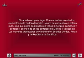 El vanadio ocupa el lugar 19 en abundancia entre los
elementos de la corteza terrestre. Nunca se encuentra en estado
puro, sino que existe combinado en varios minerales, carbones y
 petróleos, sobre todo en los petróleos de México y Venezuela.
Los mayores productores de vanadio son Estados Unidos, Rusia
                   y la República de Suráfrica.




     TABLA PERIODICA                     AVANCE Y RETROCESO
 