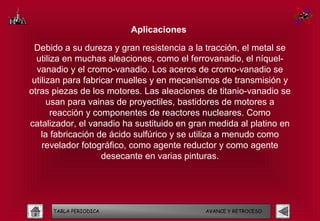 Aplicaciones

 Debido a su dureza y gran resistencia a la tracción, el metal se
  utiliza en muchas aleaciones, como el ferrovanadio, el níquel-
  vanadio y el cromo-vanadio. Los aceros de cromo-vanadio se
 utilizan para fabricar muelles y en mecanismos de transmisión y
otras piezas de los motores. Las aleaciones de titanio-vanadio se
      usan para vainas de proyectiles, bastidores de motores a
       reacción y componentes de reactores nucleares. Como
catalizador, el vanadio ha sustituido en gran medida al platino en
    la fabricación de ácido sulfúrico y se utiliza a menudo como
    revelador fotográfico, como agente reductor y como agente
                    desecante en varias pinturas.




      TABLA PERIODICA                       AVANCE Y RETROCESO
 