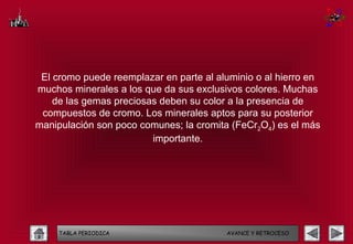 El cromo puede reemplazar en parte al aluminio o al hierro en
muchos minerales a los que da sus exclusivos colores. Muchas
    de las gemas preciosas deben su color a la presencia de
 compuestos de cromo. Los minerales aptos para su posterior
manipulación son poco comunes; la cromita (FeCr2O4) es el más
                         importante.




     TABLA PERIODICA                     AVANCE Y RETROCESO
 