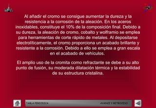 Al añadir el cromo se consigue aumentar la dureza y la
     resistencia a la corrosión de la aleación. En los aceros
inoxidables, constituye el 10% de la composición final. Debido a
su dureza, la aleación de cromo, cobalto y wolframio se emplea
  para herramientas de corte rápido de metales. Al depositarse
 electrolíticamente, el cromo proporciona un acabado brillante y
resistente a la corrosión. Debido a ello se emplea a gran escala
                   en el acabado de vehículos.

El amplio uso de la cromita como refractante se debe a su alto
punto de fusión, su moderada dilatación térmica y la estabilidad
                   de su estructura cristalina.




     TABLA PERIODICA                       AVANCE Y RETROCESO
 