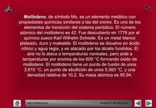 Molibdeno, de símbolo Mo, es un elemento metálico con
propiedades químicas similares a las del cromo. Es uno de los
   elementos de transición del sistema periódico. El número
atómico del molibdeno es 42. Fue descubierto en 1778 por el
   químico sueco Karl Wilhelm Scheele. Es un metal blanco
plateado, duro y maleable. El molibdeno se disuelve en ácido
 nítrico y agua regia, y es atacado por los álcalis fundidos. El
     aire no lo ataca a temperaturas normales, pero arde a
  temperaturas por encima de los 600 °C formando óxido de
  molibdeno. El molibdeno tiene un punto de fusión de unos
   2.610 °C, un punto de ebullición de unos 5.560 °C, y una
     densidad relativa de 10,2. Su masa atómica es 95,94.




   TABLA PERIODICA                        AVANCE Y RETROCESO
 