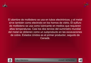 El alambre de molibdeno se usa en tubos electrónicos, y el metal
 sirve también como electrodo en los hornos de vidrio. El sulfuro
 de molibdeno se usa como lubricante en medios que requieren
 altas temperaturas. Casi los dos tercios del suministro mundial
del metal se obtienen como un subproducto en las excavaciones
  de cobre. Estados Unidos es el primer productor, seguido de
                            Canadá.




      TABLA PERIODICA                       AVANCE Y RETROCESO
 