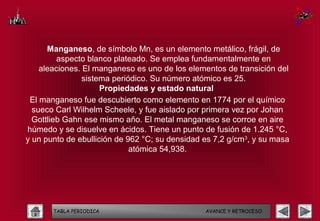 Manganeso, de símbolo Mn, es un elemento metálico, frágil, de
         aspecto blanco plateado. Se emplea fundamentalmente en
    aleaciones. El manganeso es uno de los elementos de transición del
                sistema periódico. Su número atómico es 25.
                     Propiedades y estado natural
 El manganeso fue descubierto como elemento en 1774 por el químico
  sueco Carl Wilhelm Scheele, y fue aislado por primera vez por Johan
  Gottlieb Gahn ese mismo año. El metal manganeso se corroe en aire
húmedo y se disuelve en ácidos. Tiene un punto de fusión de 1.245 °C,
y un punto de ebullición de 962 °C; su densidad es 7,2 g/cm3, y su masa
                             atómica 54,938.




       TABLA PERIODICA                          AVANCE Y RETROCESO
 
