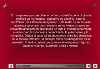 El manganeso puro se obtiene por la combustión de la pirolusita
      (dióxido de manganeso) con polvo de aluminio, o por la
 electrólisis del sulfato de manganeso. Este metal no se da en la
  naturaleza en estado puro, excepto en los meteoros, pero se
encuentra ampliamente distribuido en todo el mundo en forma de
   menas como la rodocrosita, la franklinita, la psilomelana y la
manganita. Ocupa el lugar 12 en abundancia entre los elementos
 de la corteza terrestre. La principal mena del manganeso es la
  pirolusita. Entre los países productores de manganeso figuran
            Ucrania, Georgia, Suráfrica, Brasil y México.




     TABLA PERIODICA                       AVANCE Y RETROCESO
 