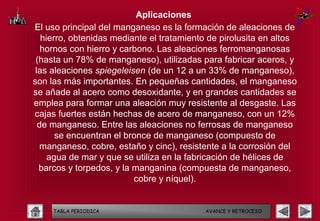 Aplicaciones
El uso principal del manganeso es la formación de aleaciones de
   hierro, obtenidas mediante el tratamiento de pirolusita en altos
   hornos con hierro y carbono. Las aleaciones ferromanganosas
 (hasta un 78% de manganeso), utilizadas para fabricar aceros, y
 las aleaciones spiegeleisen (de un 12 a un 33% de manganeso),
son las más importantes. En pequeñas cantidades, el manganeso
se añade al acero como desoxidante, y en grandes cantidades se
emplea para formar una aleación muy resistente al desgaste. Las
cajas fuertes están hechas de acero de manganeso, con un 12%
  de manganeso. Entre las aleaciones no ferrosas de manganeso
       se encuentran el bronce de manganeso (compuesto de
  manganeso, cobre, estaño y cinc), resistente a la corrosión del
     agua de mar y que se utiliza en la fabricación de hélices de
  barcos y torpedos, y la manganina (compuesta de manganeso,
                          cobre y níquel).


     TABLA PERIODICA                       AVANCE Y RETROCESO
 