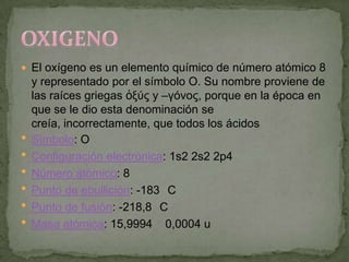  El oxígeno es un elemento químico de número atómico 8
    y representado por el símbolo O. Su nombre proviene de
    las raíces griegas ὀξύς y –γόνος, porque en la época en
    que se le dio esta denominación se
    creía, incorrectamente, que todos los ácidos
   Símbolo: O
   Configuración electrónica: 1s2 2s2 2p4
   Número atómico: 8
   Punto de ebullición: -183 C
   Punto de fusión: -218,8 C
   Masa atómica: 15,9994 0,0004 u
 