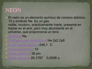  El neón es un elemento químico de número atómico
    10 y símbolo Ne. Es un gas
    noble, incoloro, prácticamente inerte, presente en
    trazas en el aire, pero muy abundante en el
    universo, que proporciona un tono .
   Símbolo: Ne
   Configuración electrónica: He 2s2 2p6
   Punto de ebullición: -246,1 C
   Número atómico: 10
   Radio atómico: 38 pm
   Masa atómica: 20,1797 0,0006 u
 