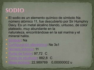  El sodio es un elemento químico de símbolo Na
    número atómico 11, fue descubierto por Sir Humphry
    Davy. Es un metal alcalino blando, untuoso, de color
    plateado, muy abundante en la
    naturaleza, encontrándose en la sal marina y el
    mineral halita.
   Símbolo: Na
   Configuración electrónica: Ne 3s1
   Número atómico: 11
   Punto de fusión: 97,72 C
   Punto de ebullición: 882,8 C
   Masa atómica: 22,989769 0,00000002 u
 