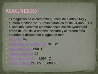  El magnesio es el elemento químico de símbolo Mg y
    número atómico 12. Su masa atómica es de 24,305 u. Es
    el séptimo elemento en abundancia constituyendo del
    orden del 2% de la corteza terrestre y el tercero más
    abundante disuelto en el agua de mar.
   Símbolo: Mg
   Configuración electrónica: Ne 3s2
   Punto de fusión: 650 C
   Número atómico: 12
   Punto de ebullición: 1.091 C
   Masa atómica: 24,305 0,0006 u
 