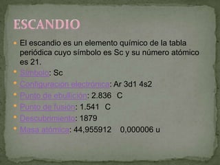  El escandio es un elemento químico de la tabla
    periódica cuyo símbolo es Sc y su número atómico
    es 21.
   Símbolo: Sc
   Configuración electrónica: Ar 3d1 4s2
   Punto de ebullición: 2.836 C
   Punto de fusión: 1.541 C
   Descubrimiento: 1879
   Masa atómica: 44,955912 0,000006 u
 