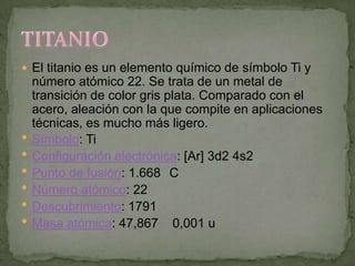  El titanio es un elemento químico de símbolo Ti y
    número atómico 22. Se trata de un metal de
    transición de color gris plata. Comparado con el
    acero, aleación con la que compite en aplicaciones
    técnicas, es mucho más ligero.
   Símbolo: Ti
   Configuración electrónica: [Ar] 3d2 4s2
   Punto de fusión: 1.668 C
   Número atómico: 22
   Descubrimiento: 1791
   Masa atómica: 47,867 0,001 u
 