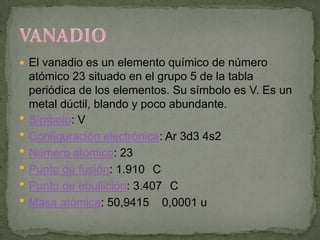  El vanadio es un elemento químico de número
    atómico 23 situado en el grupo 5 de la tabla
    periódica de los elementos. Su símbolo es V. Es un
    metal dúctil, blando y poco abundante.
   Símbolo: V
   Configuración electrónica: Ar 3d3 4s2
   Número atómico: 23
   Punto de fusión: 1.910 C
   Punto de ebullición: 3.407 C
   Masa atómica: 50,9415 0,0001 u
 