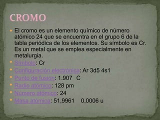  El cromo es un elemento químico de número
    atómico 24 que se encuentra en el grupo 6 de la
    tabla periódica de los elementos. Su símbolo es Cr.
    Es un metal que se emplea especialmente en
    metalurgia.
   Símbolo: Cr
   Configuración electrónica: Ar 3d5 4s1
   Punto de fusión: 1.907 C
   Radio atómico: 128 pm
   Número atómico: 24
   Masa atómica: 51,9961 0,0006 u
 