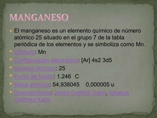 El manganeso es un elemento químico de número
    atómico 25 situado en el grupo 7 de la tabla
    periódica de los elementos y se simboliza como Mn.
   Símbolo: Mn
   Configuración electrónica: [Ar] 4s2 3d5
   Número atómico: 25
   Punto de fusión: 1.246 C
   Masa atómica: 54,938045 0,000005 u
   Descubridores: Johan Gottlieb Gahn, Ignatius
    Gottfried Kaim
 