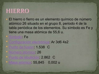  El hierro o fierro es un elemento químico de número
    atómico 26 situado en el grupo 8, periodo 4 de la
    tabla periódica de los elementos. Su símbolo es Fe y
    tiene una masa atómica de 55,6 u.
   Símbolo: Fe
   Configuración electrónica: Ar 3d6 4s2
   Punto de fusión: 1.538 C
   Número atómico: 26
   Punto de ebullición: 2.862 C
   Masa atómica: 55,845 0,002 u
 