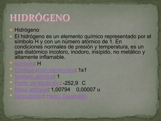  Hidrógeno
 El hidrógeno es un elemento químico representado por el
    símbolo H y con un número atómico de 1. En
    condiciones normales de presión y temperatura, es un
    gas diatómico incoloro, inodoro, insípido, no metálico y
    altamente inflamable.
   Símbolo: H
   Configuración electrónica: 1s1
   Número atómico: 1
   Punto de ebullición: -252,9 C
   Masa atómica: 1,00794 0,00007 u
   Descubridor: Henry Cavendish
 
