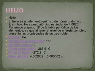  Helio
 El helio es un elemento químico de número atómico
    2, símbolo He y peso atómico estándar de 4,0026.
    Pertenece al grupo 18 de la tabla periódica de los
    elementos, ya que al tener el nivel de energía completo
    presenta las propiedades de un gas noble.
   Símbolo: He
   Configuración electrónica: 1s2
   Número atómico: 2
   Punto de ebullición: -268,9 C
   Punto de fusión: -272,2 C
   Masa atómica: 4,002602 0,000002 u
 