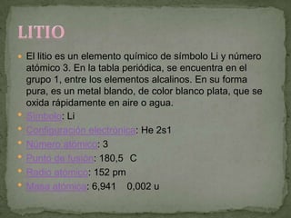  El litio es un elemento químico de símbolo Li y número
    atómico 3. En la tabla periódica, se encuentra en el
    grupo 1, entre los elementos alcalinos. En su forma
    pura, es un metal blando, de color blanco plata, que se
    oxida rápidamente en aire o agua.
   Símbolo: Li
   Configuración electrónica: He 2s1
   Número atómico: 3
   Punto de fusión: 180,5 C
   Radio atómico: 152 pm
   Masa atómica: 6,941 0,002 u
 