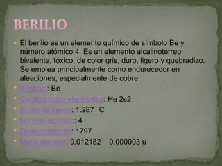  El berilio es un elemento químico de símbolo Be y
    número atómico 4. Es un elemento alcalinotérreo
    bivalente, tóxico, de color gris, duro, ligero y quebradizo.
    Se emplea principalmente como endurecedor en
    aleaciones, especialmente de cobre.
   Símbolo: Be
   Configuración electrónica: He 2s2
   Punto de fusión: 1.287 C
   Número atómico: 4
   Descubrimiento: 1797
   Masa atómica: 9,012182 0,000003 u
 