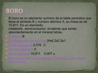  El boro es un elemento químico de la tabla periódica que
    tiene el símbolo B y número atómico 5, su masa es de
    10,811. Es un elemento
    metaloide, semiconductor, trivalente que existe
    abundantemente en el mineral bórax.
   Símbolo: B
   Configuración electrónica: [He] 2s2 2p1
   Punto de fusión: 2.076 C
   Número atómico: 5
   Masa atómica: 10,811 0,007 u
   Descubridores: Louis Jacques Thénard, Louis Joseph
    Gay-Lussac
 