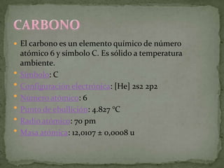  El carbono es un elemento químico de número
    atómico 6 y símbolo C. Es sólido a temperatura
    ambiente.
   Símbolo: C
   Configuración electrónica: [He] 2s2 2p2
   Número atómico: 6
   Punto de ebullición: 4.827 °C
   Radio atómico: 70 pm
   Masa atómica: 12,0107 ± 0,0008 u
 